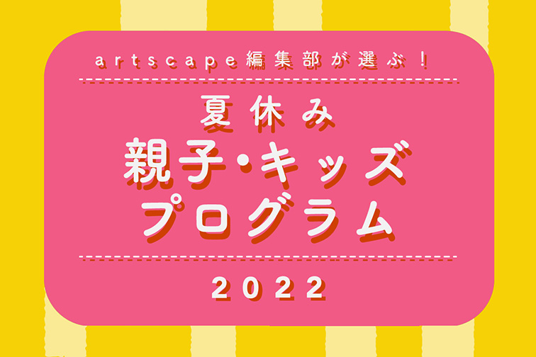 artscape編集部が選ぶ！夏休み親子・キッズプログラム2022