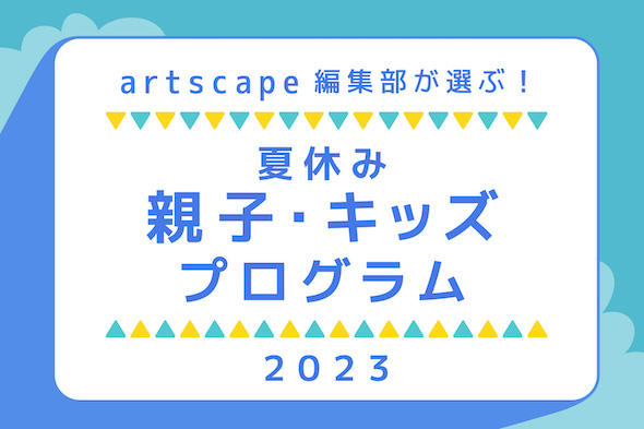 artscape編集部が選ぶ！夏休み親子・キッズプログラム2023