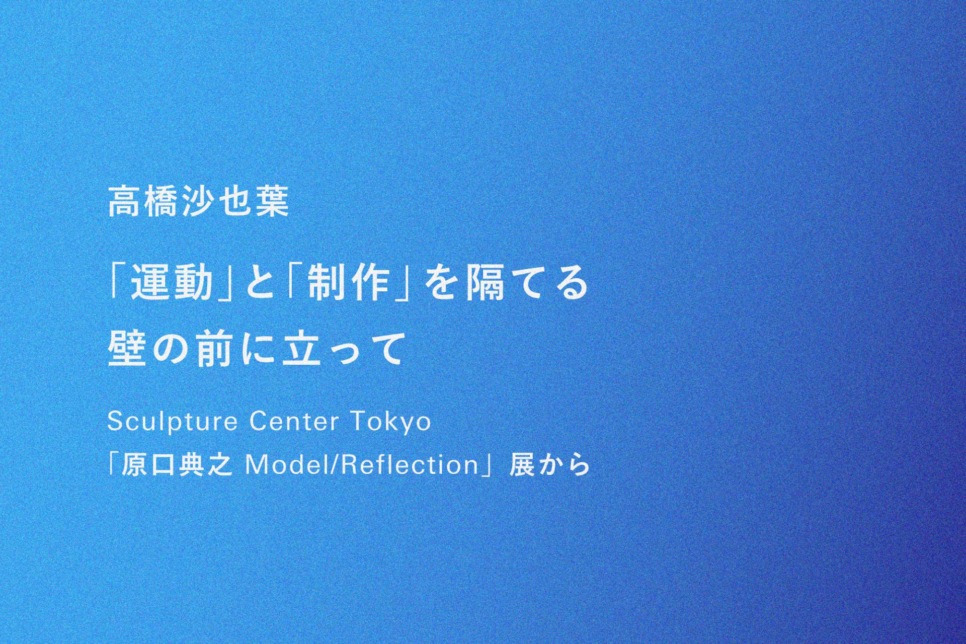 高橋沙也葉｜「運動」と「制作」を隔てる壁の前に立って──Sculpture Center Tokyo「原口典之 Model/Reflection」展から